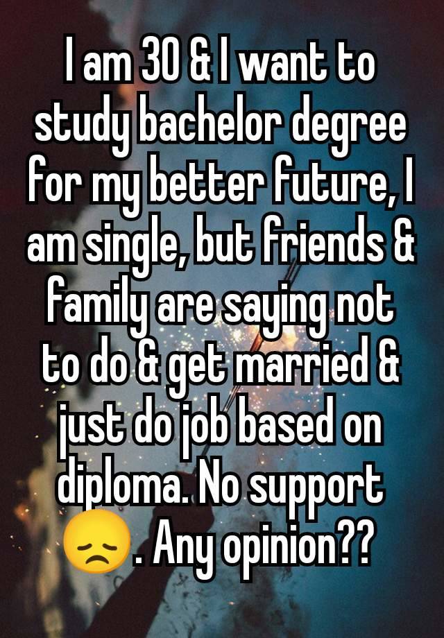 I am 30 & I want to study bachelor degree for my better future, I am single, but friends & family are saying not to do & get married & just do job based on diploma. No support 😞. Any opinion?? 