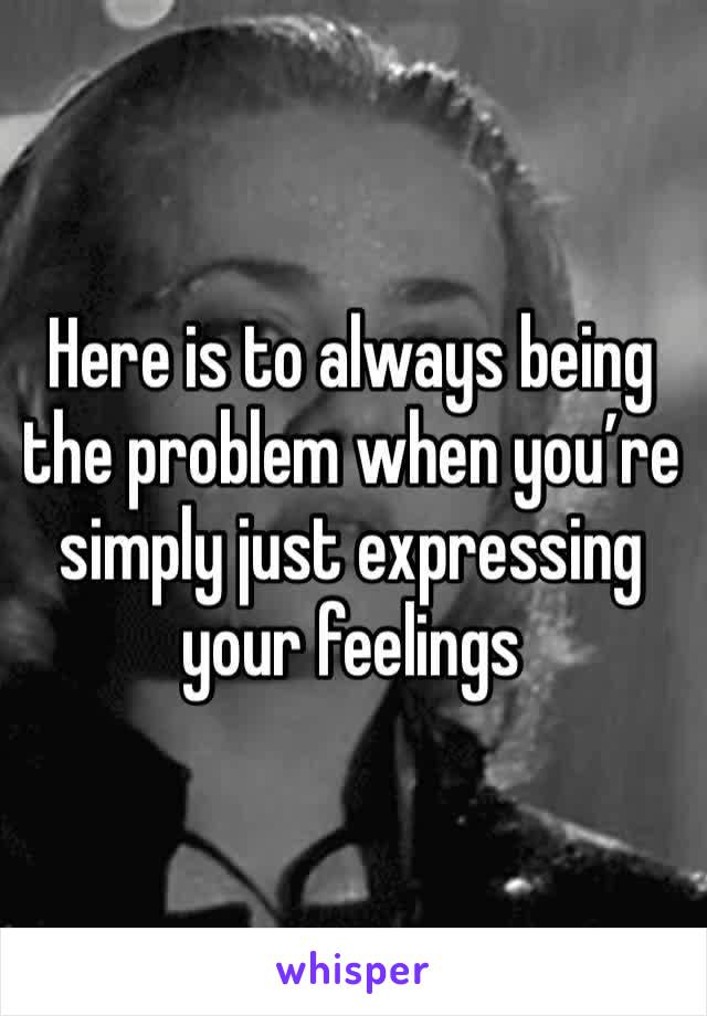 Here is to always being the problem when you’re simply just expressing your feelings