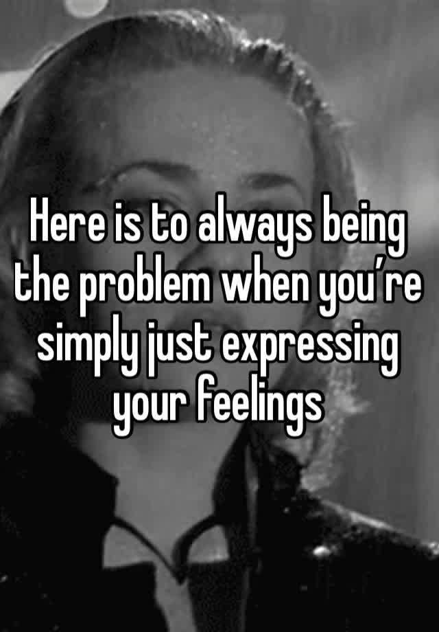 Here is to always being the problem when you’re simply just expressing your feelings