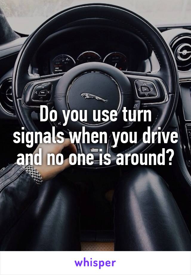 Do you use turn signals when you drive and no one is around?