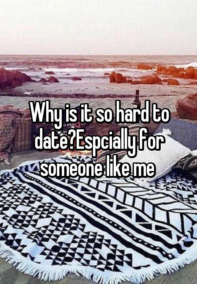 Why is it so hard to date?Espcially for someone like me 