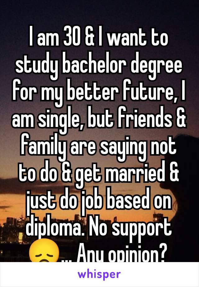 I am 30 & I want to study bachelor degree for my better future, I am single, but friends & family are saying not to do & get married & just do job based on diploma. No support 😞... Any opinion? 