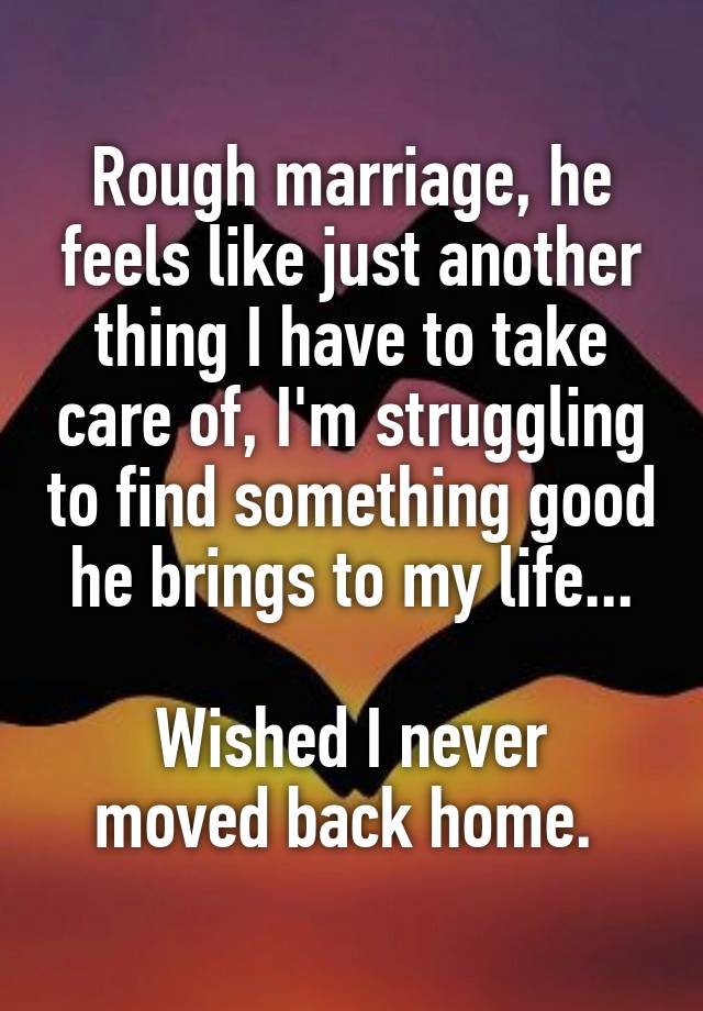 Rough marriage, he feels like just another thing I have to take care of, I'm struggling to find something good he brings to my life...

Wished I never moved back home. 