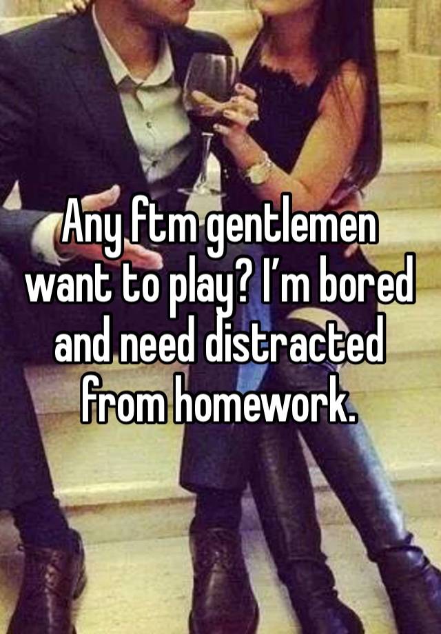 Any ftm gentlemen want to play? I’m bored and need distracted from homework. 