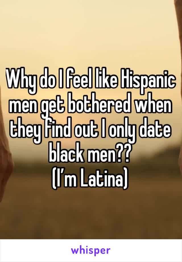 Why do I feel like Hispanic men get bothered when they find out I only date black men?? 
(I’m Latina)