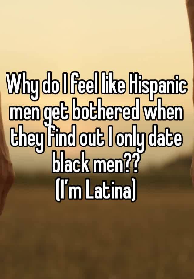 Why do I feel like Hispanic men get bothered when they find out I only date black men?? 
(I’m Latina)