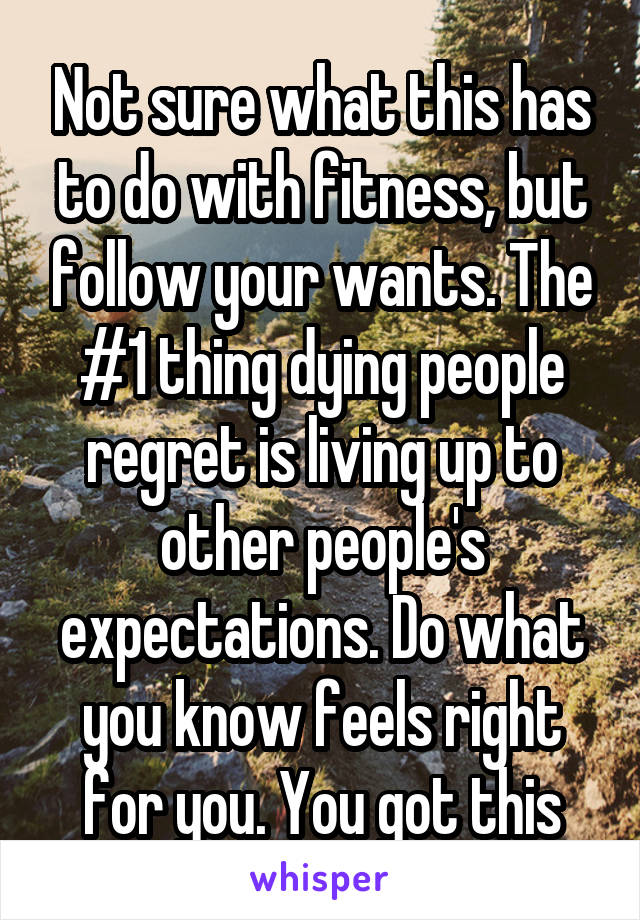 Not sure what this has to do with fitness, but follow your wants. The #1 thing dying people regret is living up to other people's expectations. Do what you know feels right for you. You got this