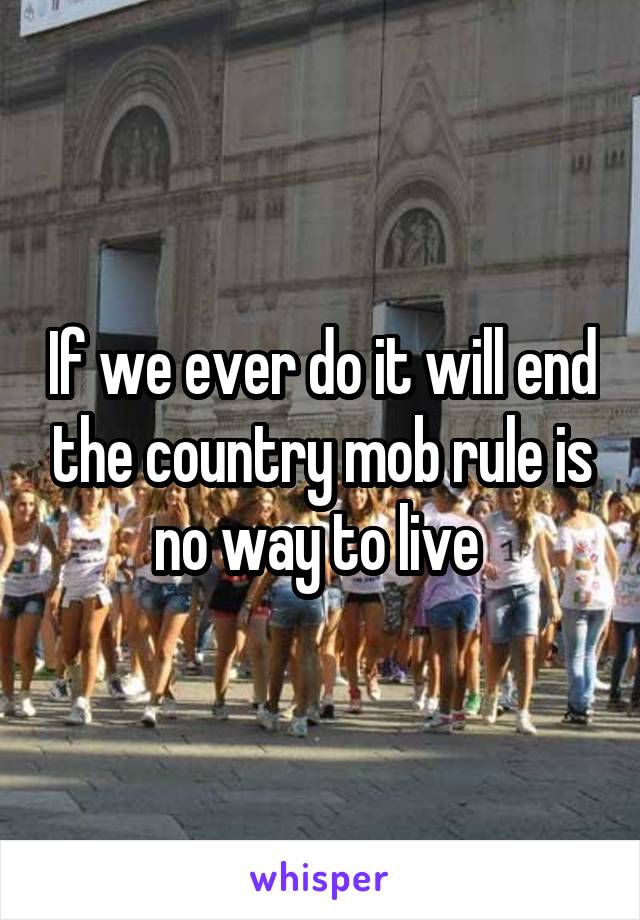 If we ever do it will end the country mob rule is no way to live 