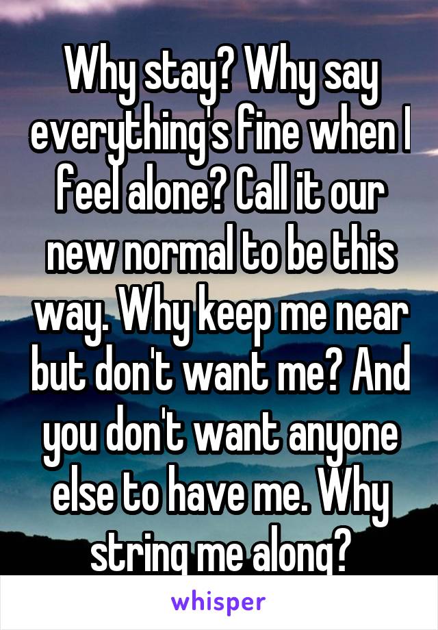 Why stay? Why say everything's fine when I feel alone? Call it our new normal to be this way. Why keep me near but don't want me? And you don't want anyone else to have me. Why string me along?