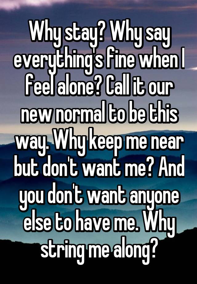 Why stay? Why say everything's fine when I feel alone? Call it our new normal to be this way. Why keep me near but don't want me? And you don't want anyone else to have me. Why string me along?