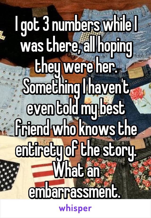 I got 3 numbers while I was there, all hoping they were her. Something I haven't even told my best friend who knows the entirety of the story. What an embarrassment. 