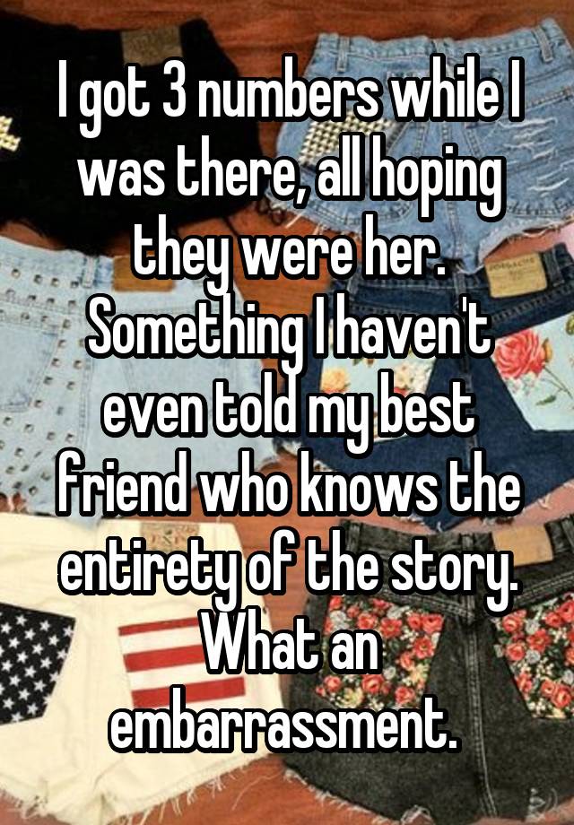 I got 3 numbers while I was there, all hoping they were her. Something I haven't even told my best friend who knows the entirety of the story. What an embarrassment. 