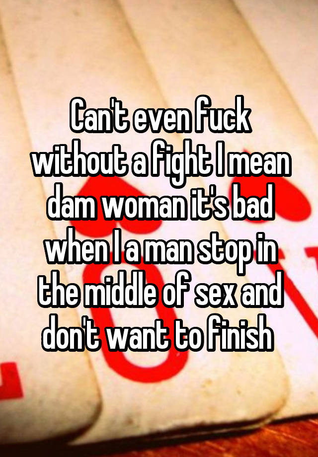 Can't even fuck without a fight I mean dam woman it's bad when I a man stop in the middle of sex and don't want to finish 