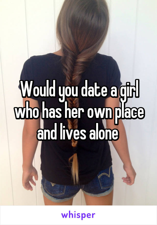 Would you date a girl who has her own place and lives alone 