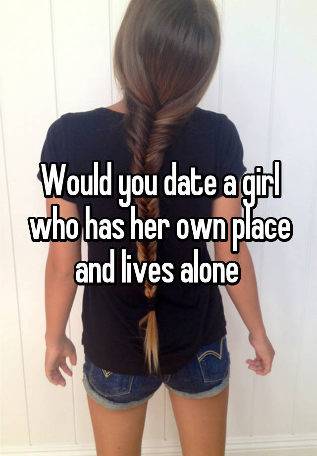 Would you date a girl who has her own place and lives alone 