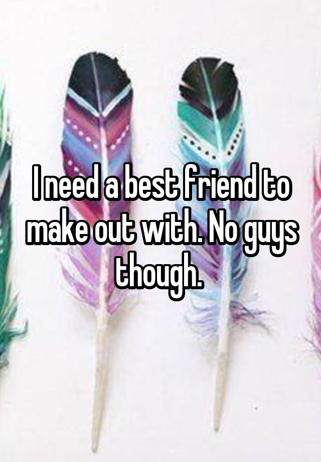 I need a best friend to make out with. No guys though. 