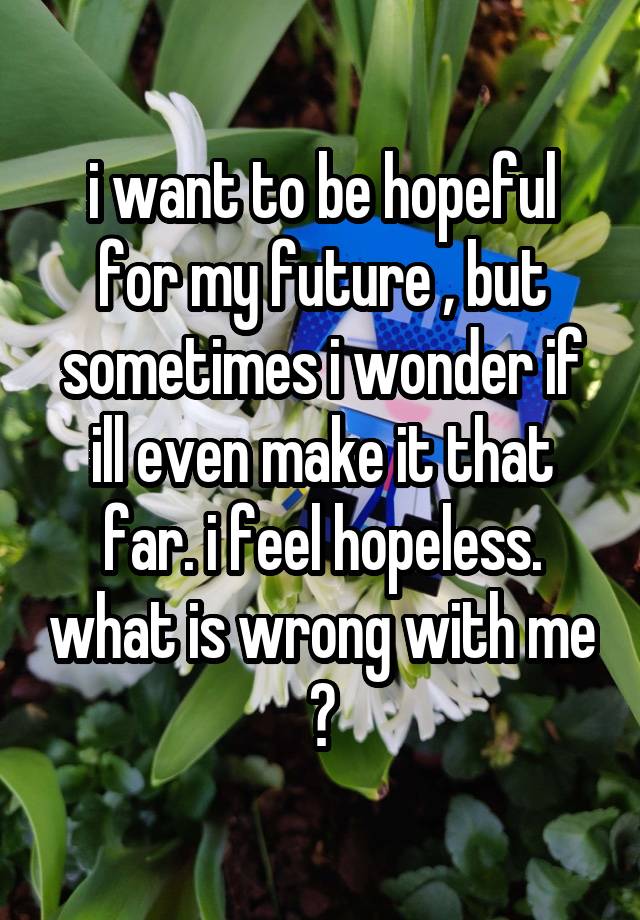 i want to be hopeful for my future , but sometimes i wonder if ill even make it that far. i feel hopeless. what is wrong with me ?