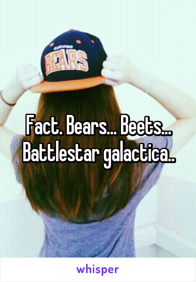 Fact. Bears... Beets... Battlestar galactica..