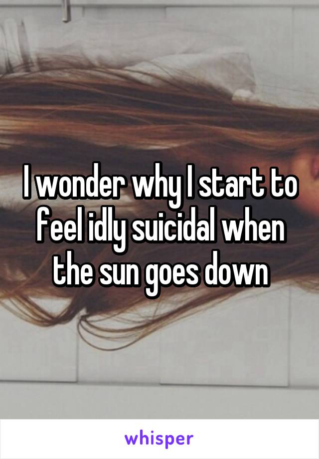 I wonder why I start to feel idly suicidal when the sun goes down