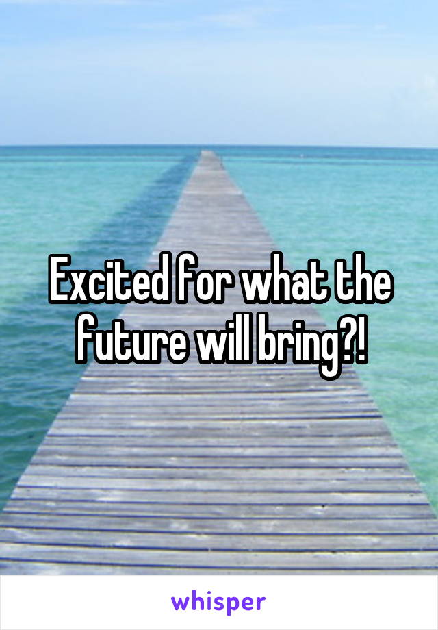 Excited for what the future will bring?!