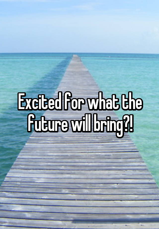 Excited for what the future will bring?!
