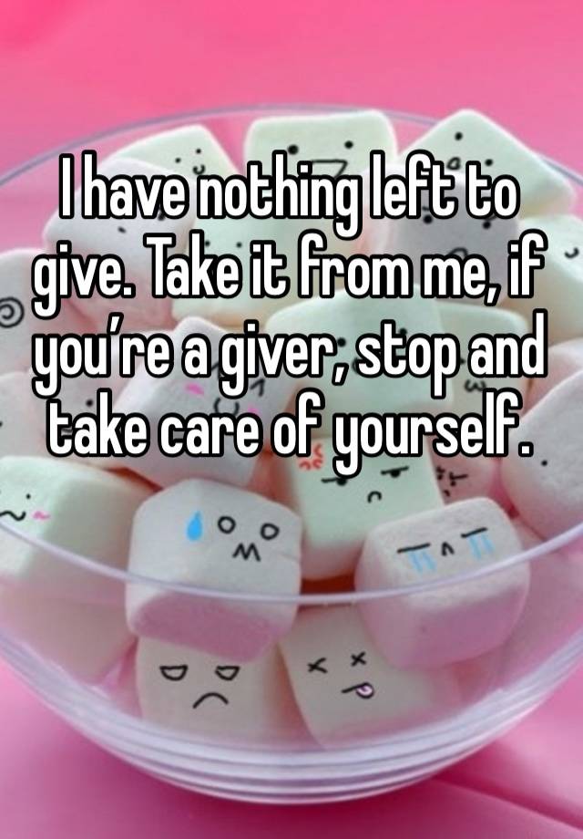I have nothing left to give. Take it from me, if you’re a giver, stop and take care of yourself. 