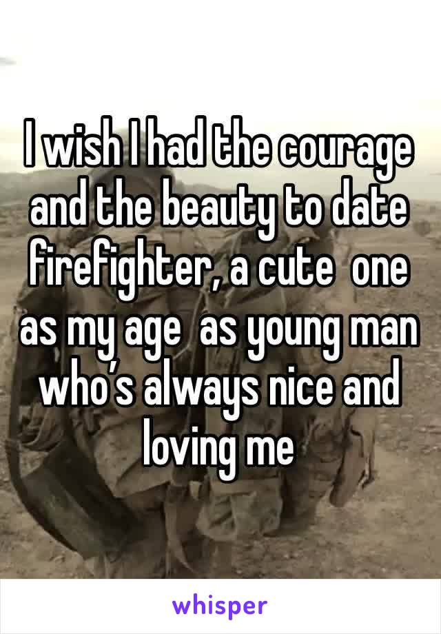 I wish I had the courage and the beauty to date firefighter, a cute  one as my age  as young man who’s always nice and loving me 