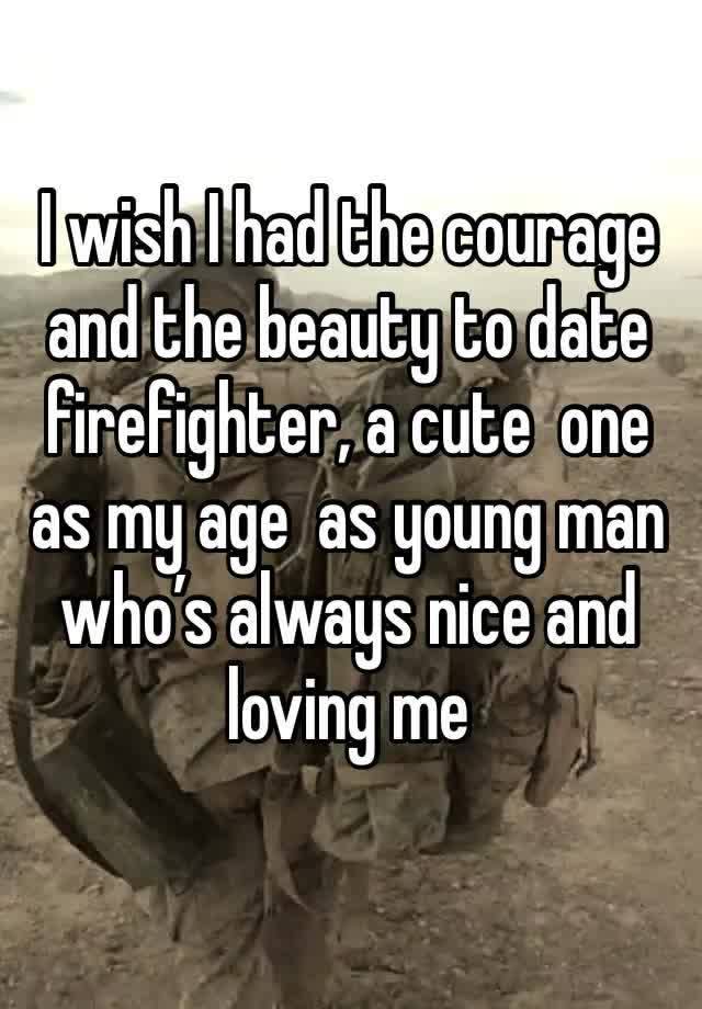 I wish I had the courage and the beauty to date firefighter, a cute  one as my age  as young man who’s always nice and loving me 