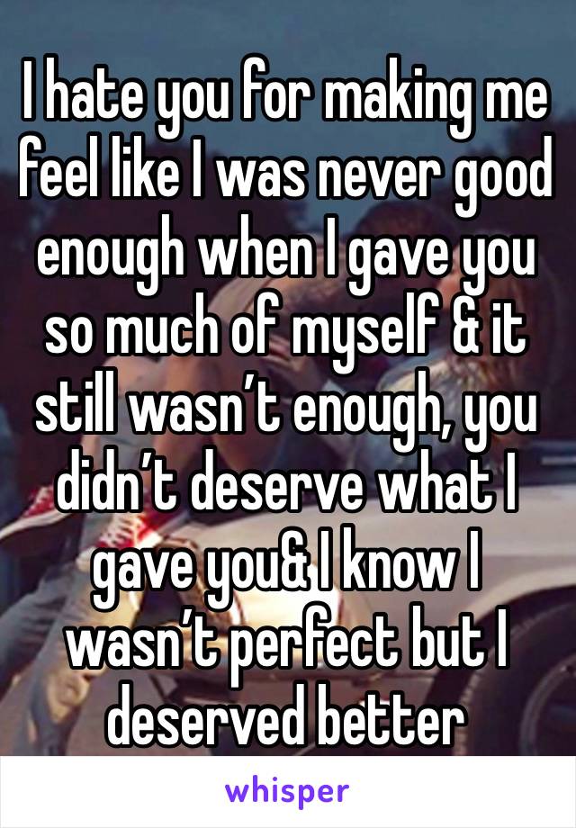 I hate you for making me feel like I was never good enough when I gave you so much of myself & it still wasn’t enough, you didn’t deserve what I gave you& I know I wasn’t perfect but I deserved better