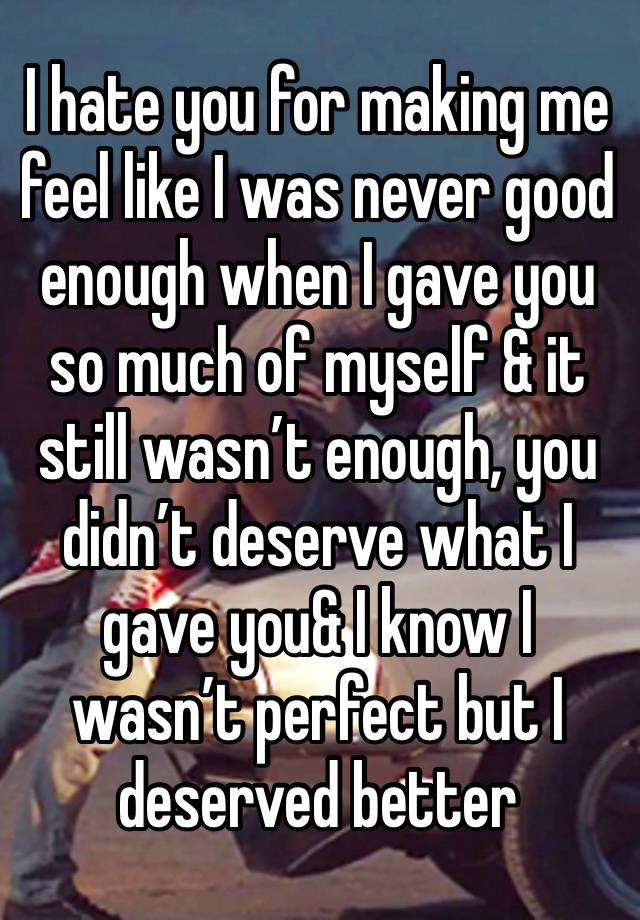 I hate you for making me feel like I was never good enough when I gave you so much of myself & it still wasn’t enough, you didn’t deserve what I gave you& I know I wasn’t perfect but I deserved better