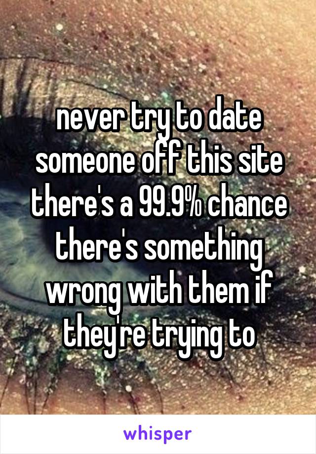 never try to date someone off this site there's a 99.9% chance there's something wrong with them if they're trying to