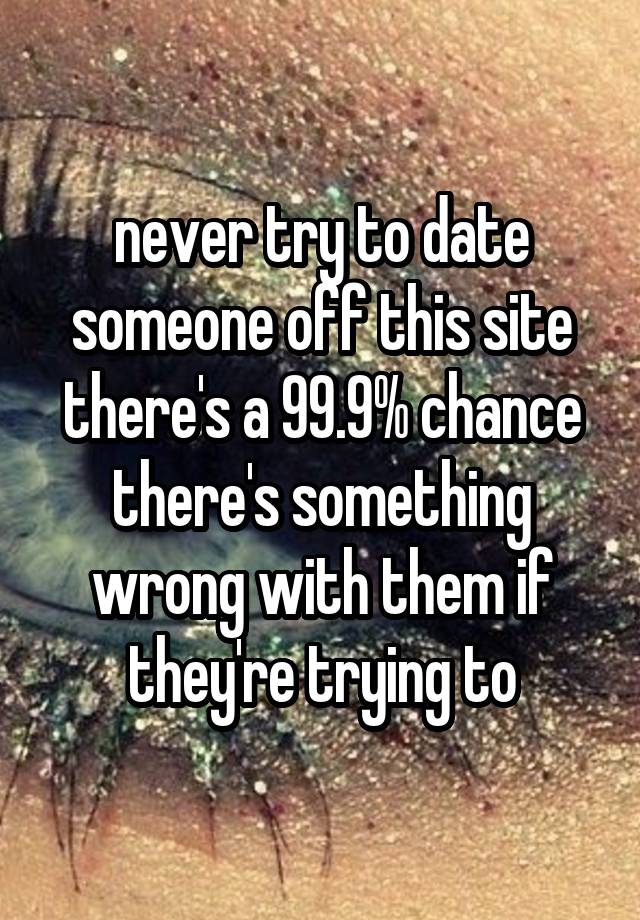 never try to date someone off this site there's a 99.9% chance there's something wrong with them if they're trying to