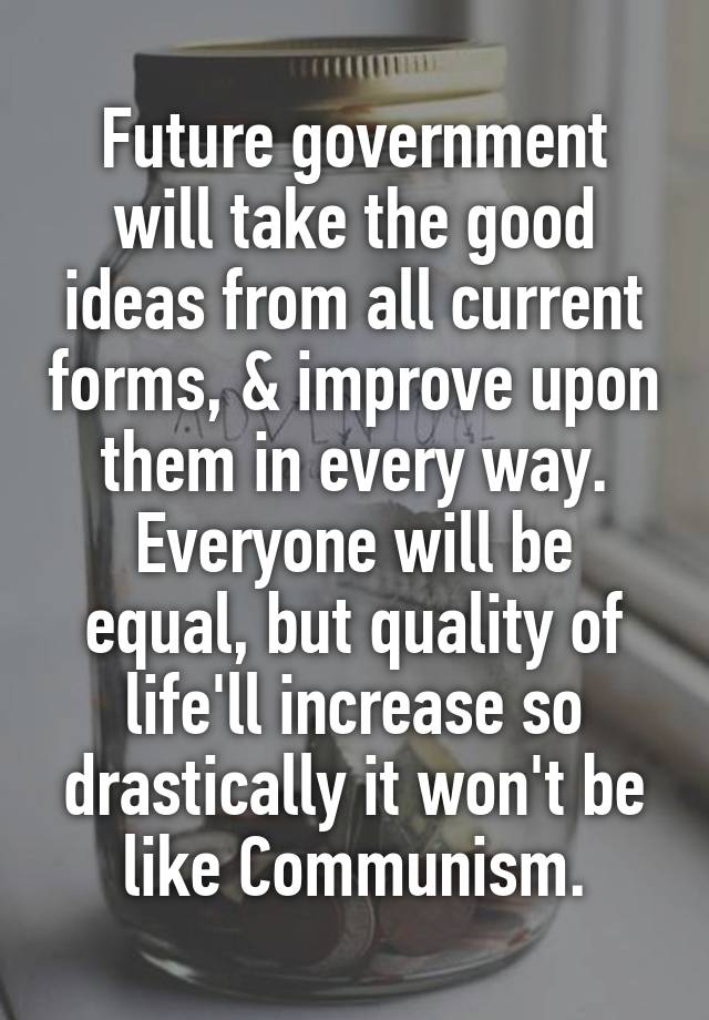 Future government will take the good ideas from all current forms, & improve upon them in every way. Everyone will be equal, but quality of life'll increase so drastically it won't be like Communism.