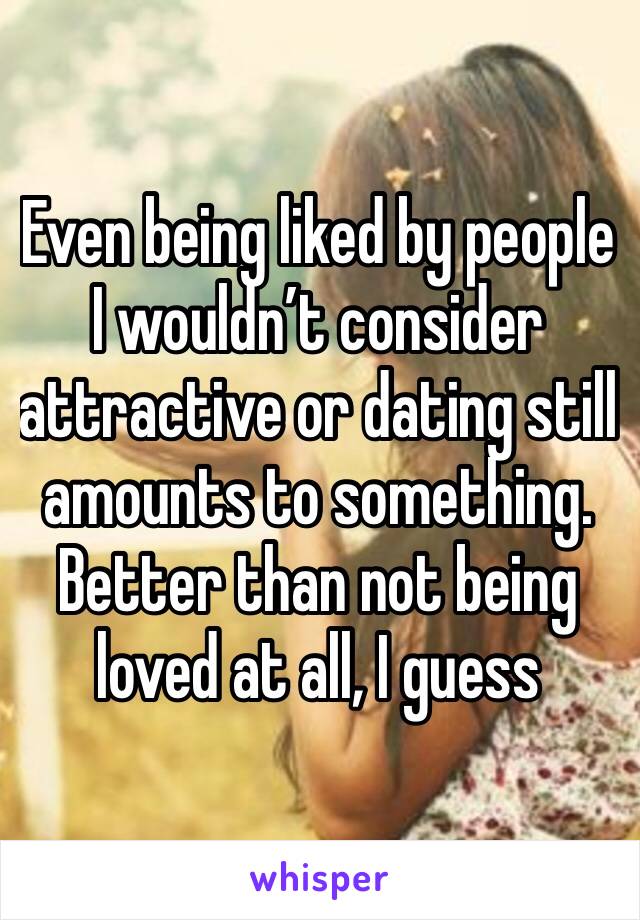 Even being liked by people I wouldn’t consider attractive or dating still amounts to something. Better than not being loved at all, I guess