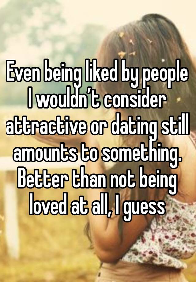 Even being liked by people I wouldn’t consider attractive or dating still amounts to something. Better than not being loved at all, I guess