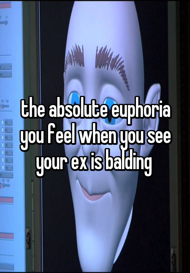 the absolute euphoria you feel when you see your ex is balding 