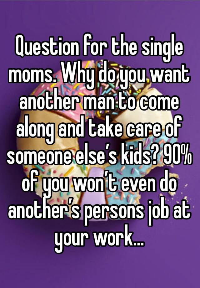 Question for the single moms. Why do you want another man to come along and take care of someone else’s kids? 90% of you won’t even do another’s persons job at your work…