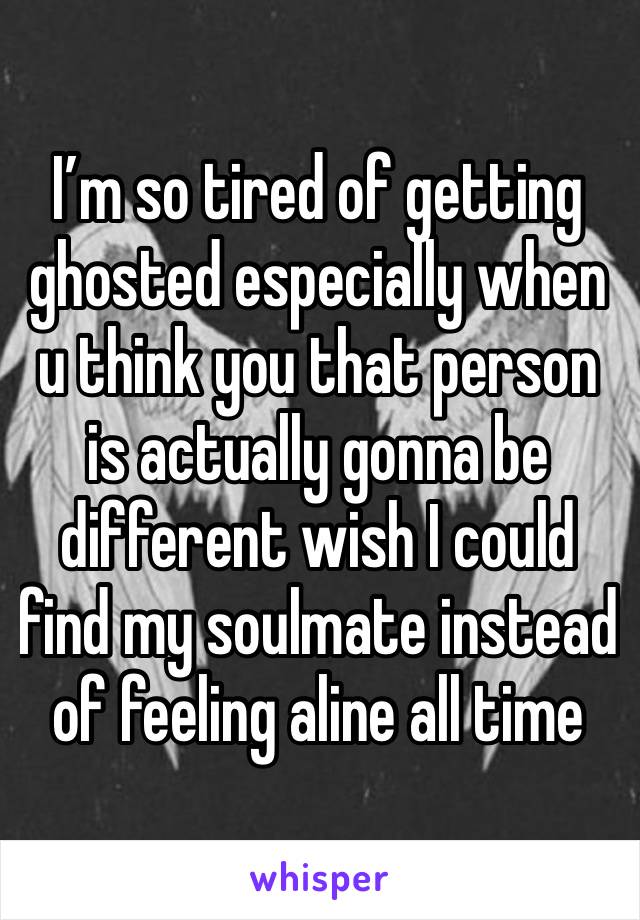 I’m so tired of getting ghosted especially when u think you that person is actually gonna be different wish I could find my soulmate instead of feeling aline all time 