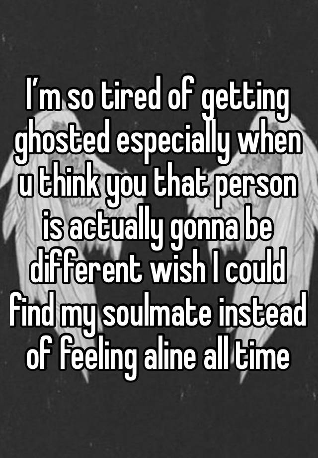 I’m so tired of getting ghosted especially when u think you that person is actually gonna be different wish I could find my soulmate instead of feeling aline all time 