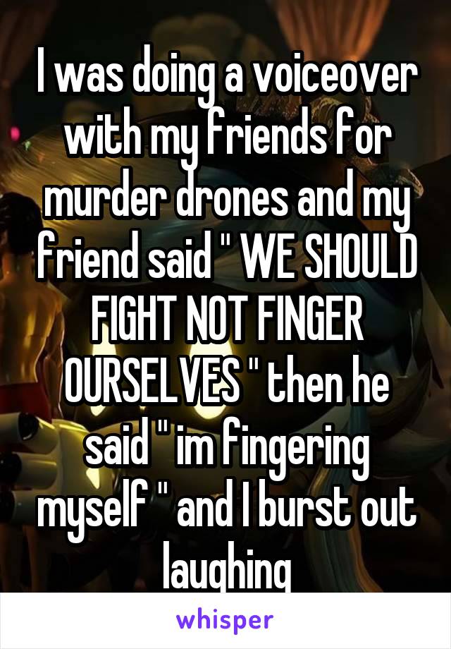 I was doing a voiceover with my friends for murder drones and my friend said " WE SHOULD FIGHT NOT FINGER OURSELVES " then he said " im fingering myself " and I burst out laughing