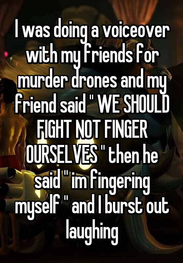 I was doing a voiceover with my friends for murder drones and my friend said " WE SHOULD FIGHT NOT FINGER OURSELVES " then he said " im fingering myself " and I burst out laughing