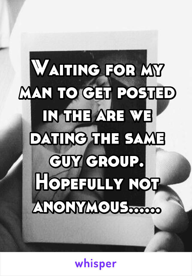 Waiting for my man to get posted in the are we dating the same guy group. Hopefully not anonymous......