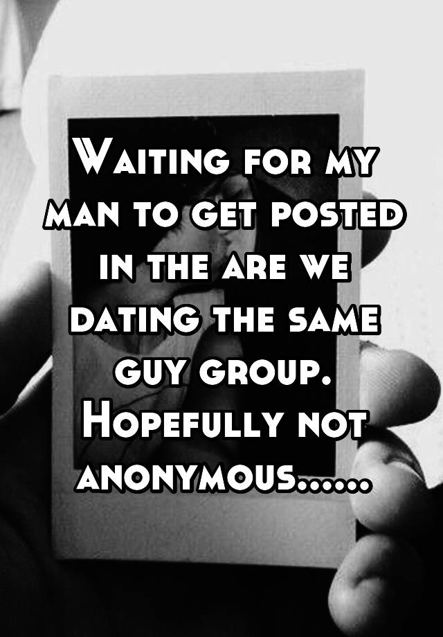 Waiting for my man to get posted in the are we dating the same guy group. Hopefully not anonymous......