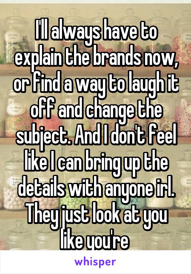 I'll always have to explain the brands now, or find a way to laugh it off and change the subject. And I don't feel like I can bring up the details with anyone irl. They just look at you like you're 