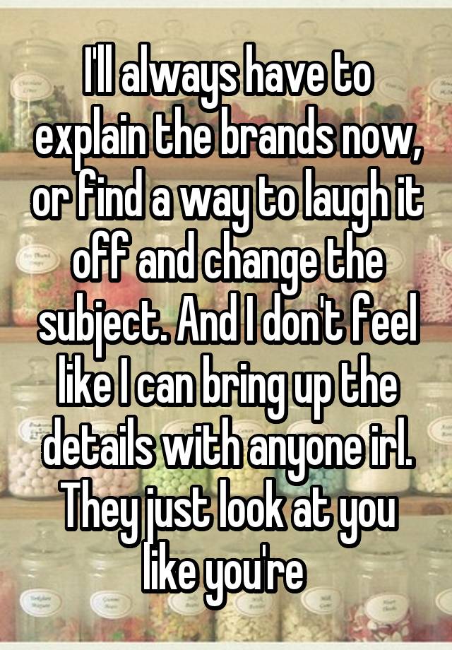 I'll always have to explain the brands now, or find a way to laugh it off and change the subject. And I don't feel like I can bring up the details with anyone irl. They just look at you like you're 