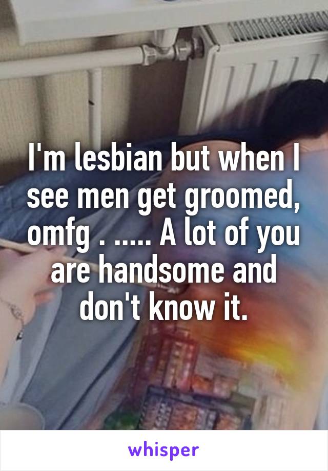 I'm lesbian but when I see men get groomed, omfg . ..... A lot of you are handsome and don't know it.