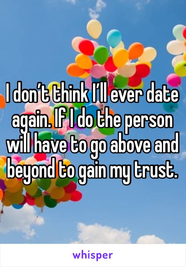 I don’t think I’ll ever date again. If I do the person will have to go above and beyond to gain my trust.