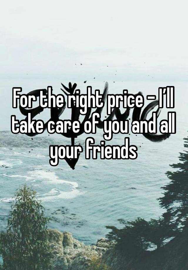 For the right price - I’ll take care of you and all your friends