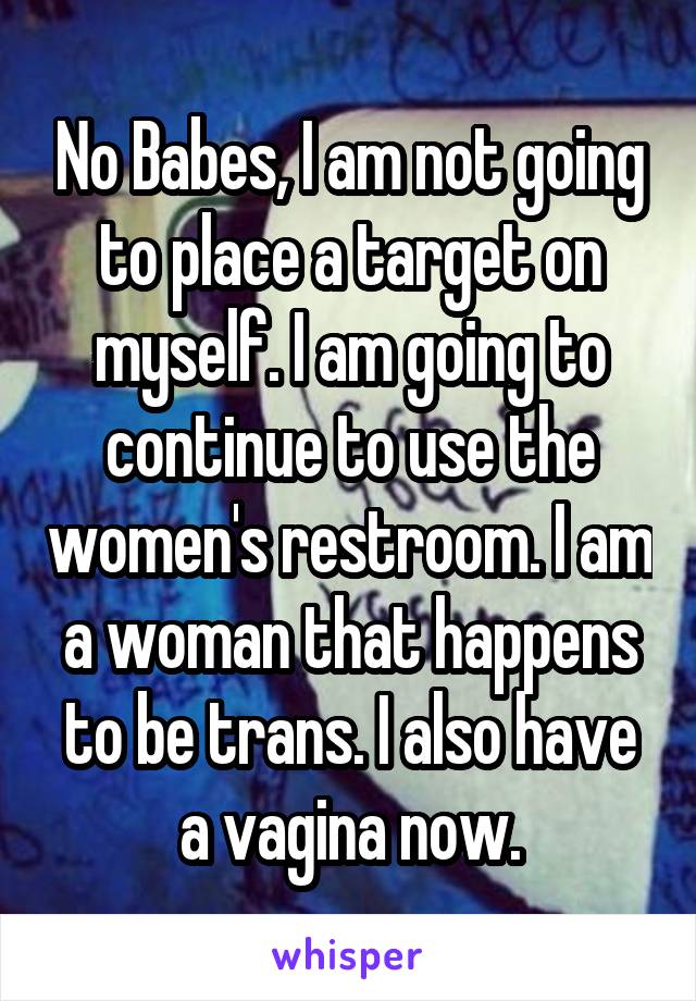 No Babes, I am not going to place a target on myself. I am going to continue to use the women's restroom. I am a woman that happens to be trans. I also have a vagina now.