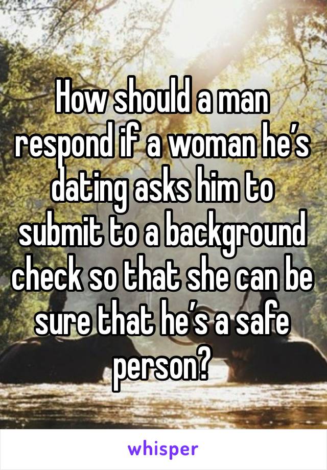 How should a man respond if a woman he’s dating asks him to submit to a background check so that she can be sure that he’s a safe person?